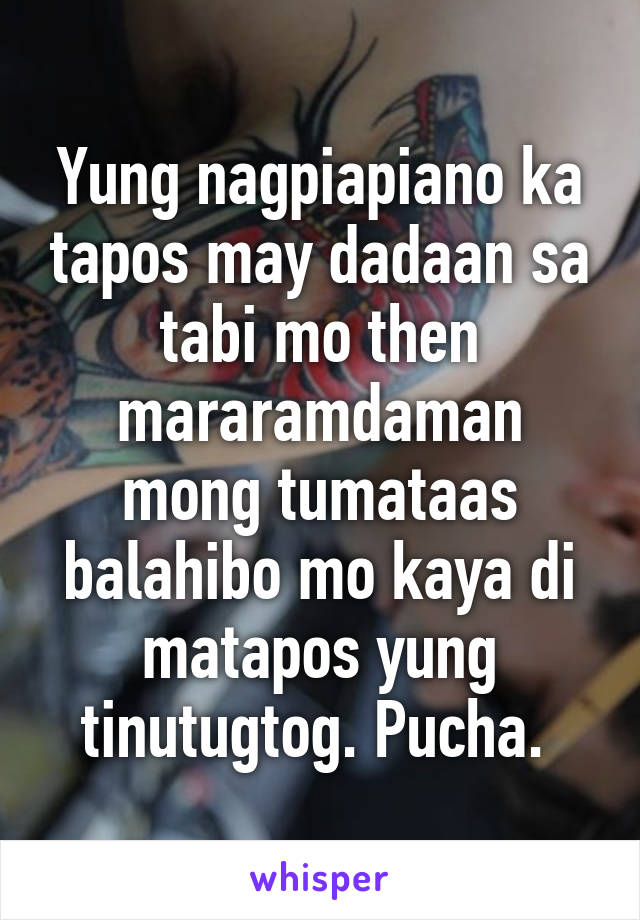 Yung nagpiapiano ka tapos may dadaan sa tabi mo then mararamdaman mong tumataas balahibo mo kaya di matapos yung tinutugtog. Pucha. 