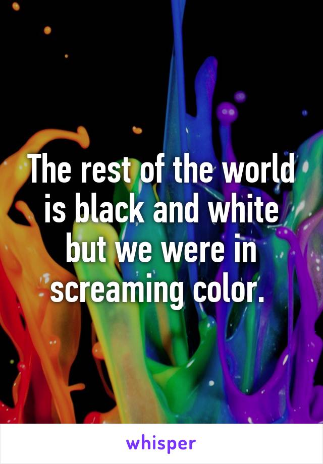 The rest of the world is black and white but we were in screaming color. 