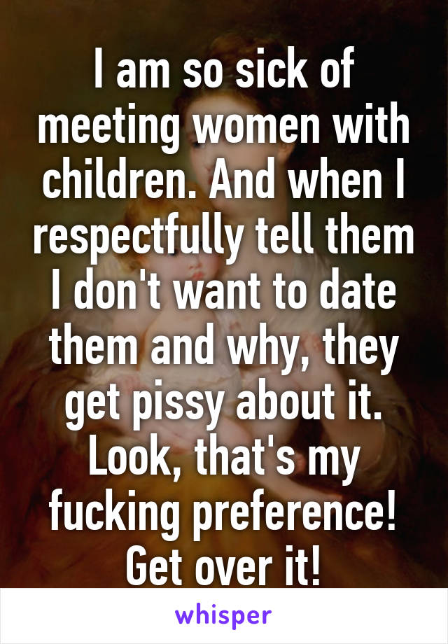 I am so sick of meeting women with children. And when I respectfully tell them I don't want to date them and why, they get pissy about it. Look, that's my fucking preference! Get over it!