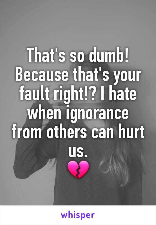 That's so dumb! Because that's your fault right!? I hate when ignorance from others can hurt us.
💔