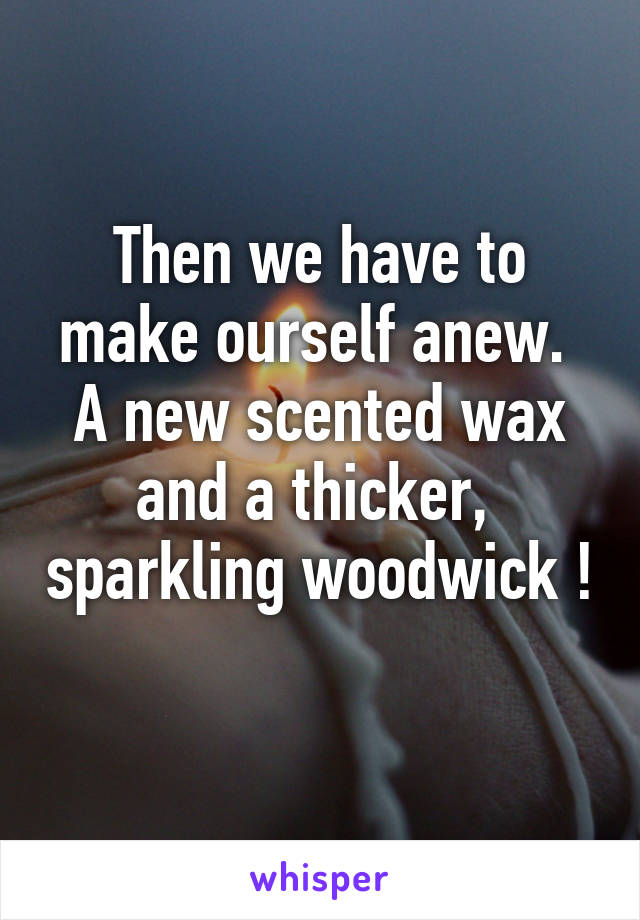 Then we have to make ourself anew.  A new scented wax and a thicker,  sparkling woodwick ! 