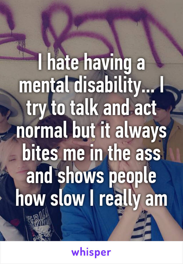 I hate having a mental disability... I try to talk and act normal but it always bites me in the ass and shows people how slow I really am