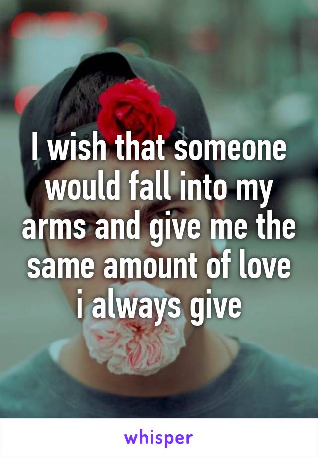 I wish that someone would fall into my arms and give me the same amount of love i always give