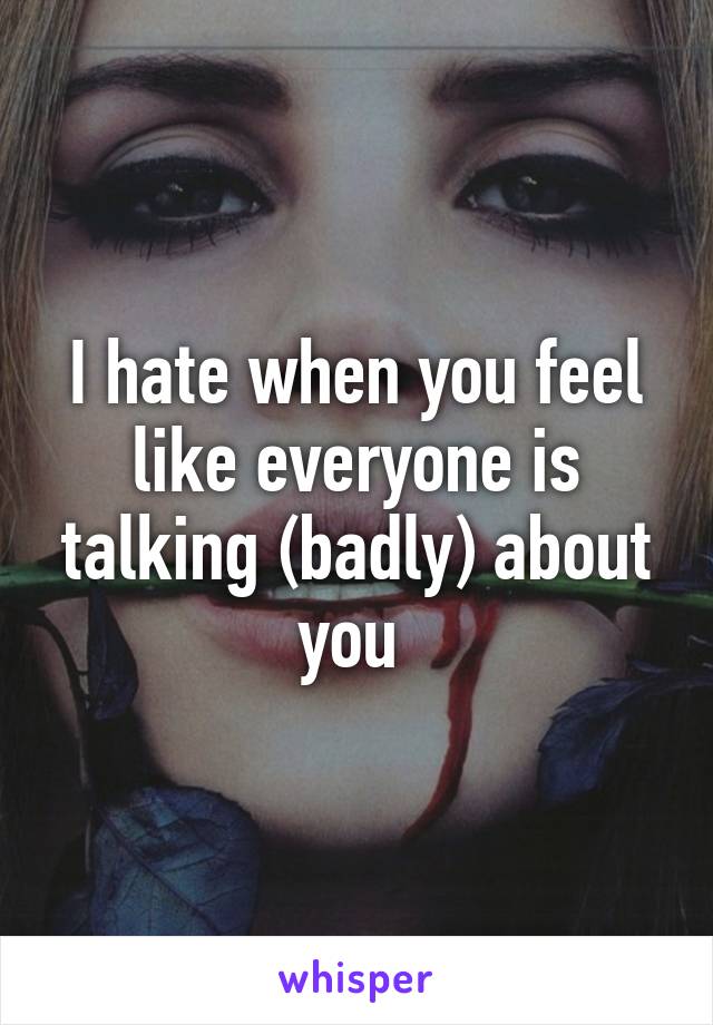 I hate when you feel like everyone is talking (badly) about you 