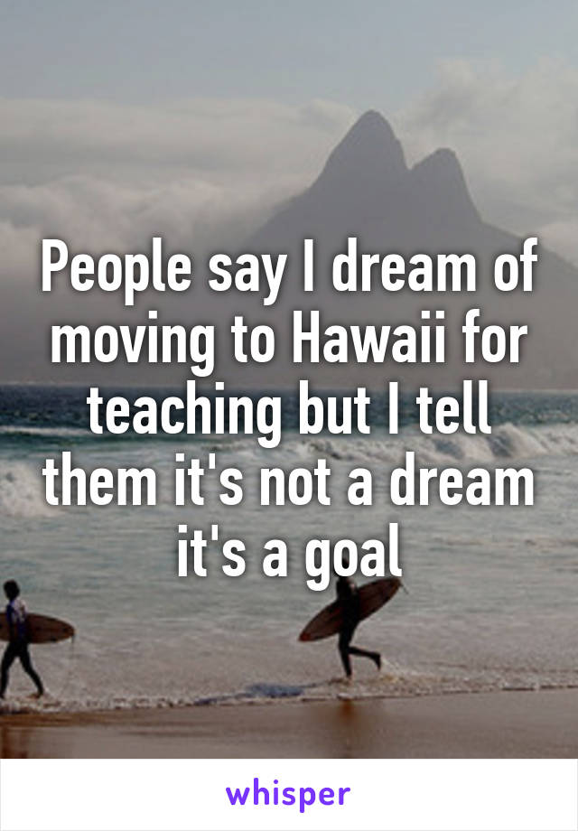 People say I dream of moving to Hawaii for teaching but I tell them it's not a dream it's a goal