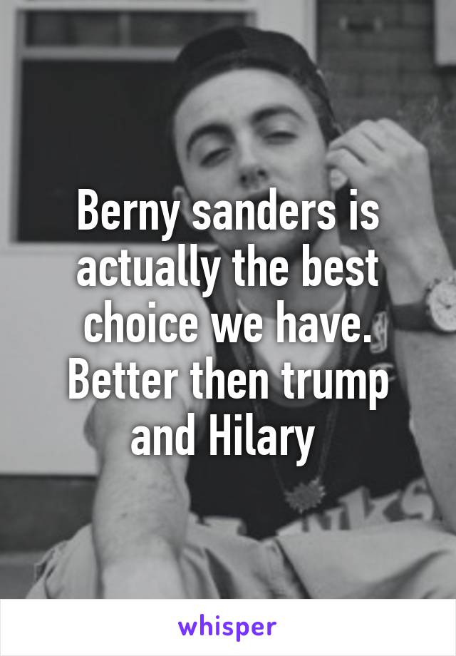 Berny sanders is actually the best choice we have. Better then trump and Hilary 