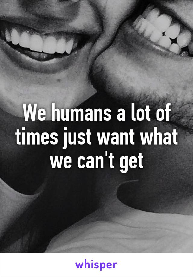 We humans a lot of times just want what we can't get