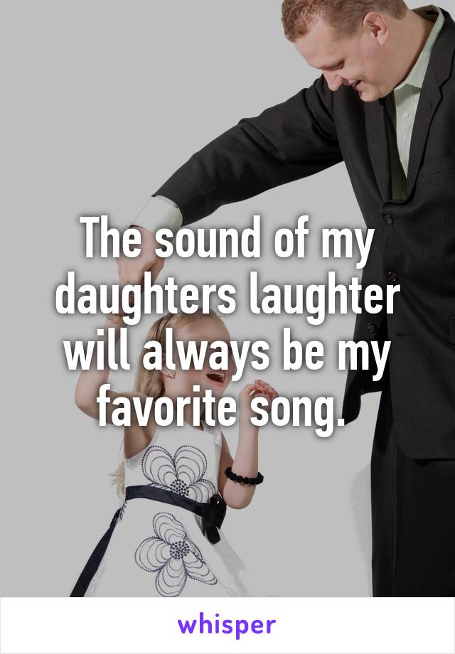 The sound of my daughters laughter will always be my favorite song. 