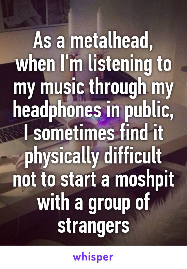 As a metalhead, when I'm listening to my music through my headphones in public, I sometimes find it physically difficult not to start a moshpit with a group of strangers