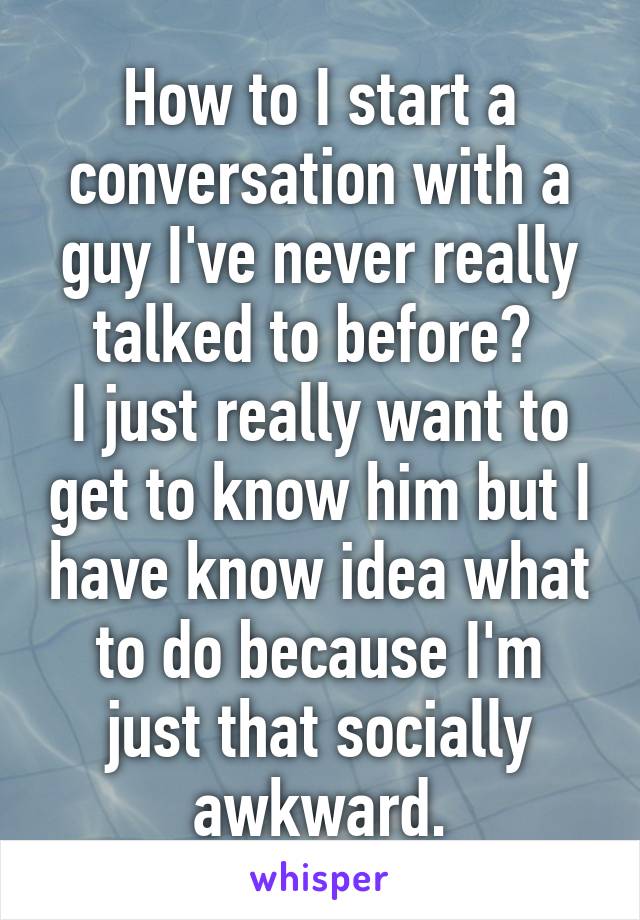 How to I start a conversation with a guy I've never really talked to before? 
I just really want to get to know him but I have know idea what to do because I'm just that socially awkward.