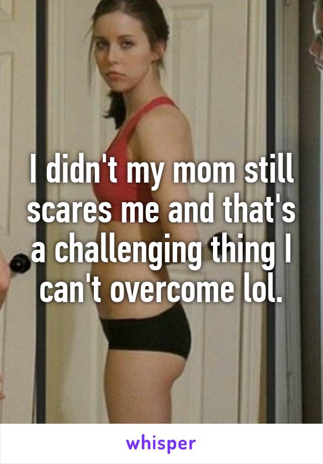 I didn't my mom still scares me and that's a challenging thing I can't overcome lol.