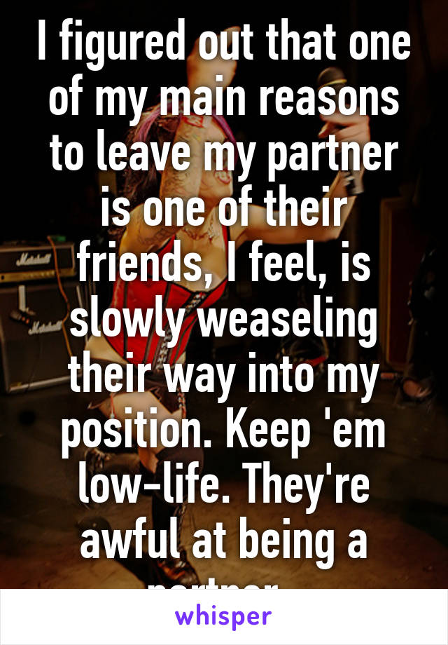 I figured out that one of my main reasons to leave my partner is one of their friends, I feel, is slowly weaseling their way into my position. Keep 'em low-life. They're awful at being a partner. 