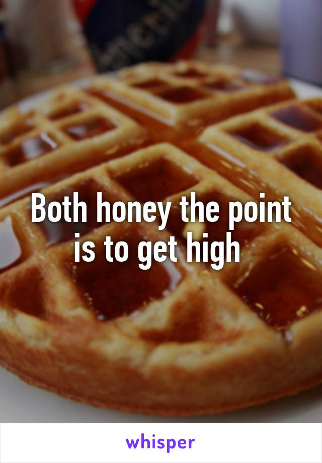 Both honey the point is to get high 