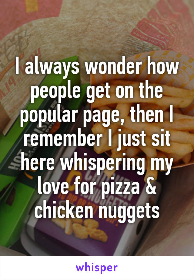 I always wonder how people get on the popular page, then I remember I just sit here whispering my love for pizza & chicken nuggets