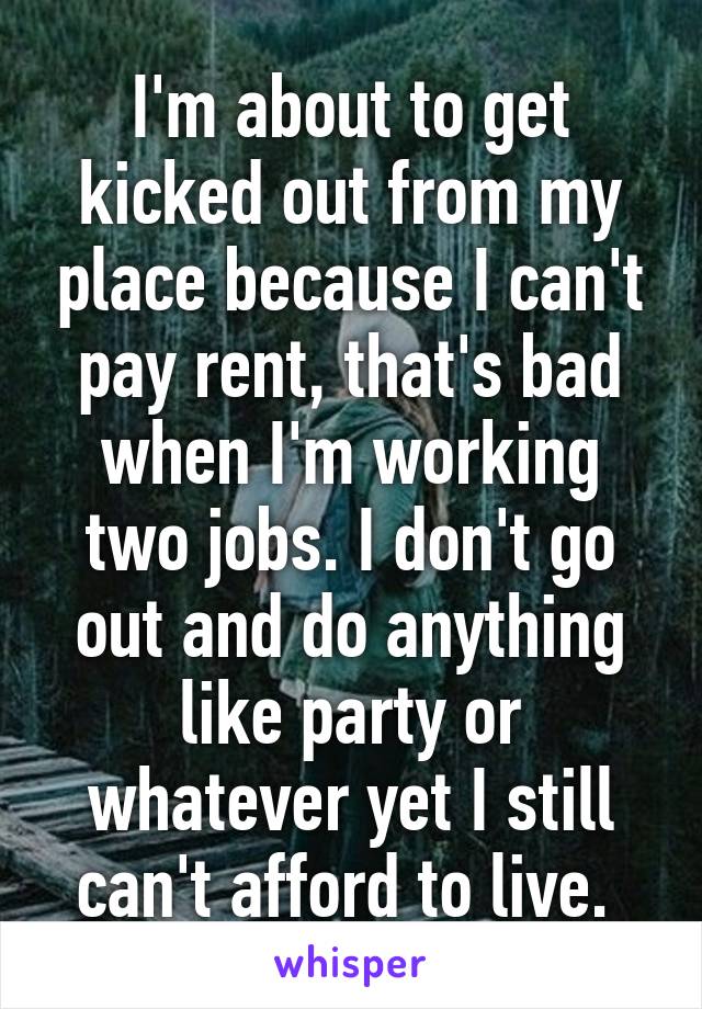 I'm about to get kicked out from my place because I can't pay rent, that's bad when I'm working two jobs. I don't go out and do anything like party or whatever yet I still can't afford to live. 