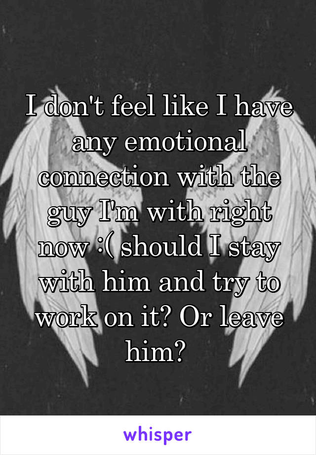 I don't feel like I have any emotional connection with the guy I'm with right now :( should I stay with him and try to work on it? Or leave him? 