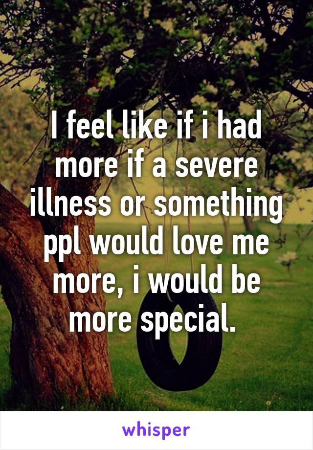 I feel like if i had more if a severe illness or something ppl would love me more, i would be more special. 