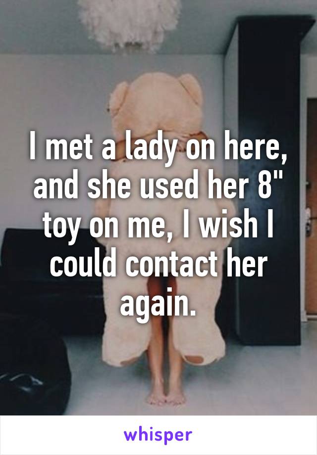 I met a lady on here, and she used her 8" toy on me, I wish I could contact her again.