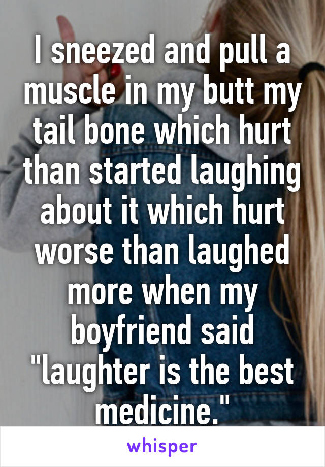 I sneezed and pull a muscle in my butt my tail bone which hurt than started laughing about it which hurt worse than laughed more when my boyfriend said "laughter is the best medicine."