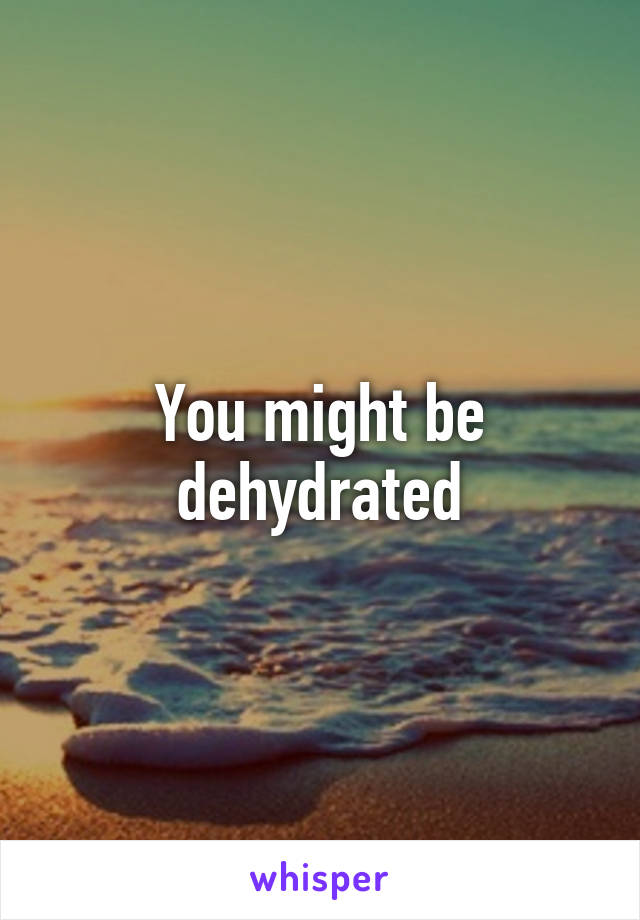 You might be dehydrated