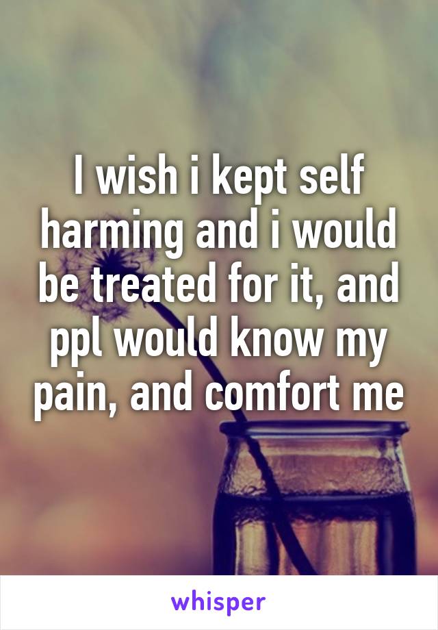 I wish i kept self harming and i would be treated for it, and ppl would know my pain, and comfort me
