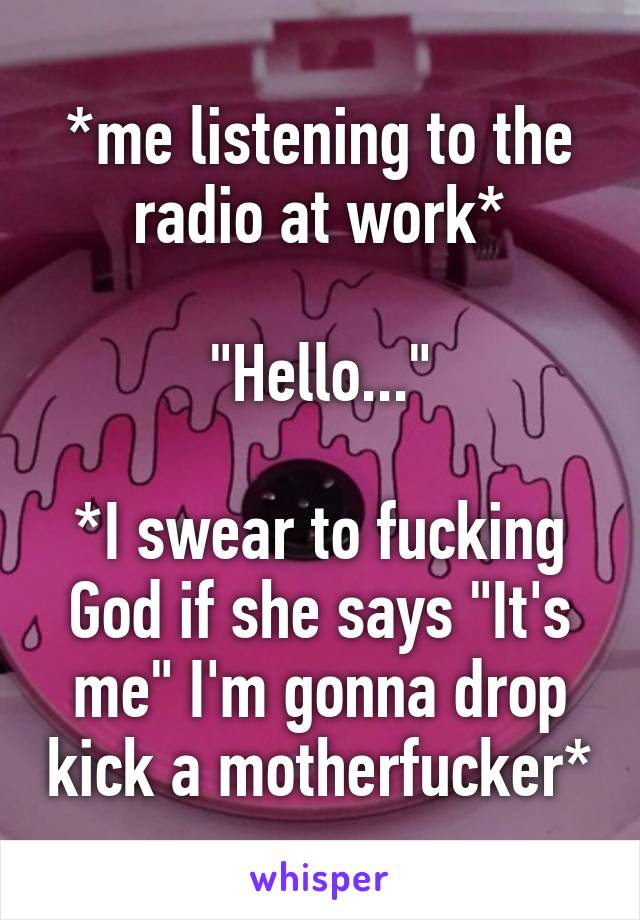 *me listening to the radio at work*

"Hello..."

*I swear to fucking God if she says "It's me" I'm gonna drop kick a motherfucker*