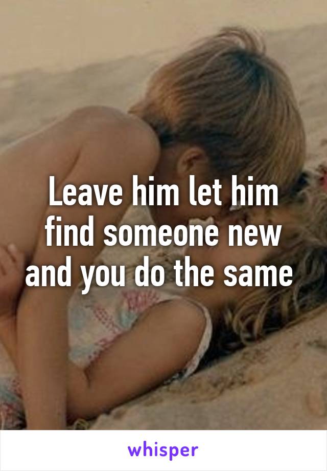 Leave him let him find someone new and you do the same 