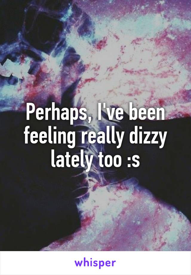 Perhaps, I've been feeling really dizzy lately too :s