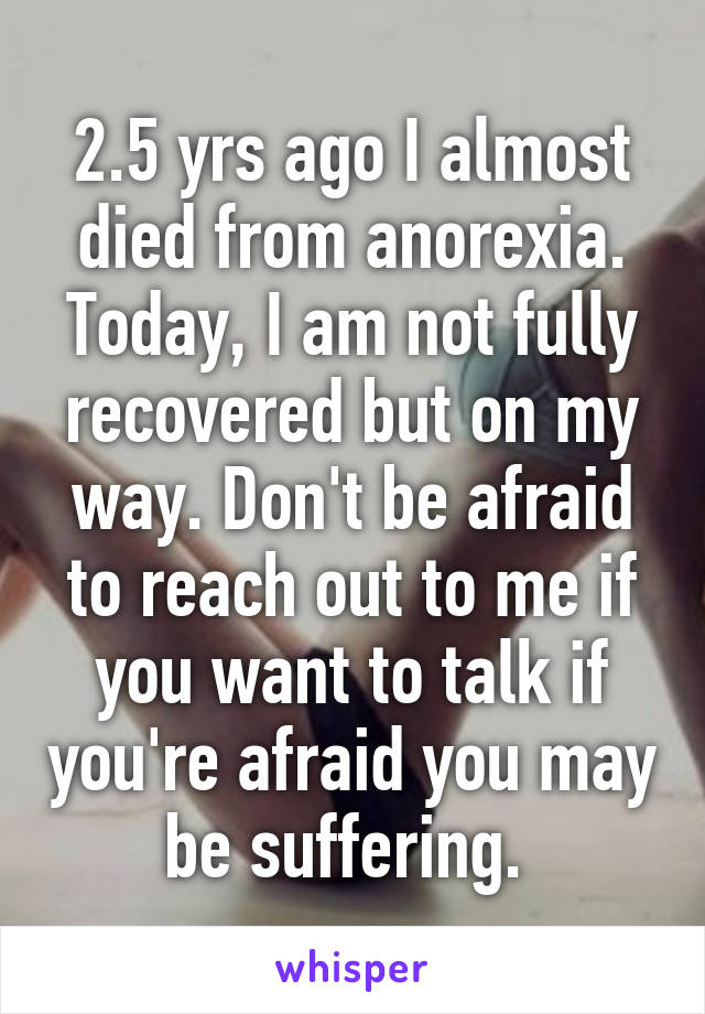 2.5 yrs ago I almost died from anorexia. Today, I am not fully recovered but on my way. Don't be afraid to reach out to me if you want to talk if you're afraid you may be suffering. 