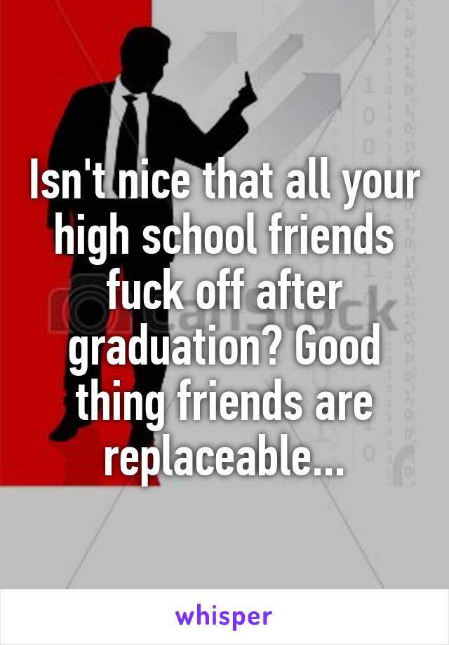 Isn't nice that all your high school friends fuck off after graduation? Good thing friends are replaceable...