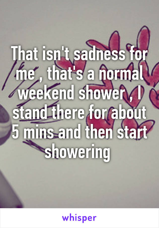 That isn't sadness for me , that's a normal weekend shower , I stand there for about 5 mins and then start showering 
