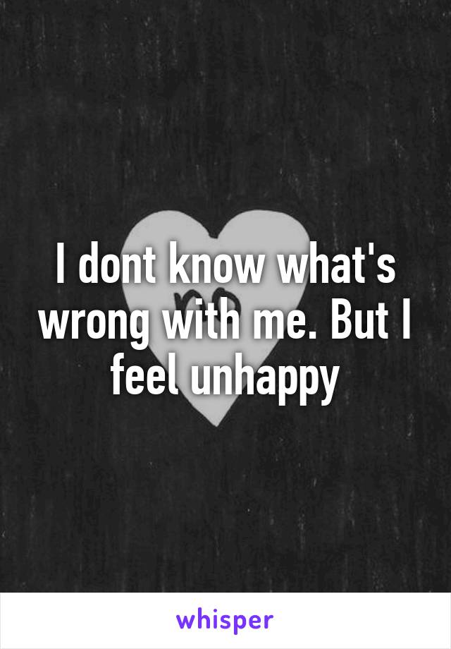 I dont know what's wrong with me. But I feel unhappy