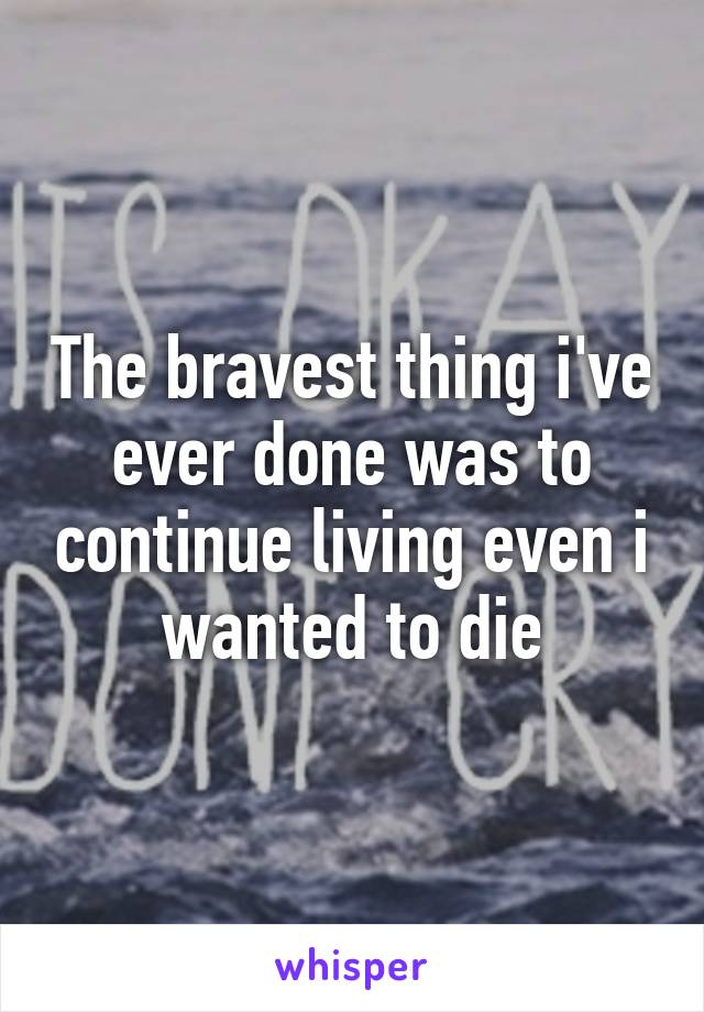 The bravest thing i've ever done was to continue living even i wanted to die