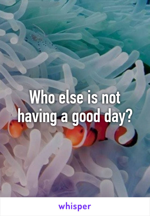 Who else is not having a good day?