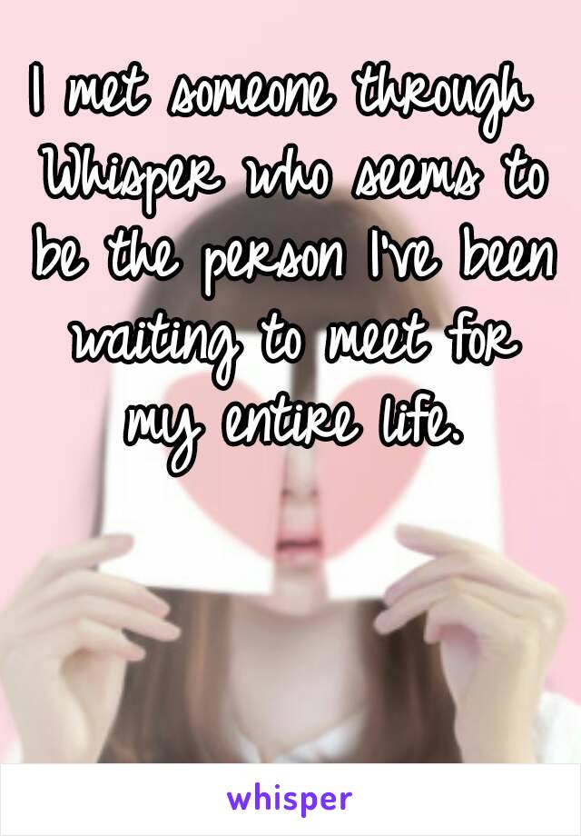 I met someone through Whisper who seems to be the person I've been waiting to meet for my entire life.