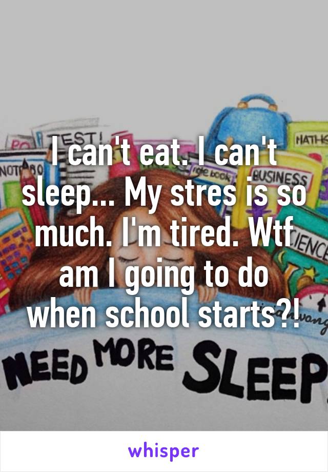 I can't eat. I can't sleep... My stres is so much. I'm tired. Wtf am I going to do when school starts?!