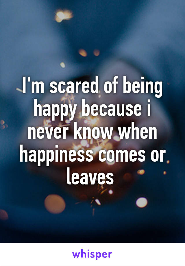 I'm scared of being happy because i never know when happiness comes or leaves 