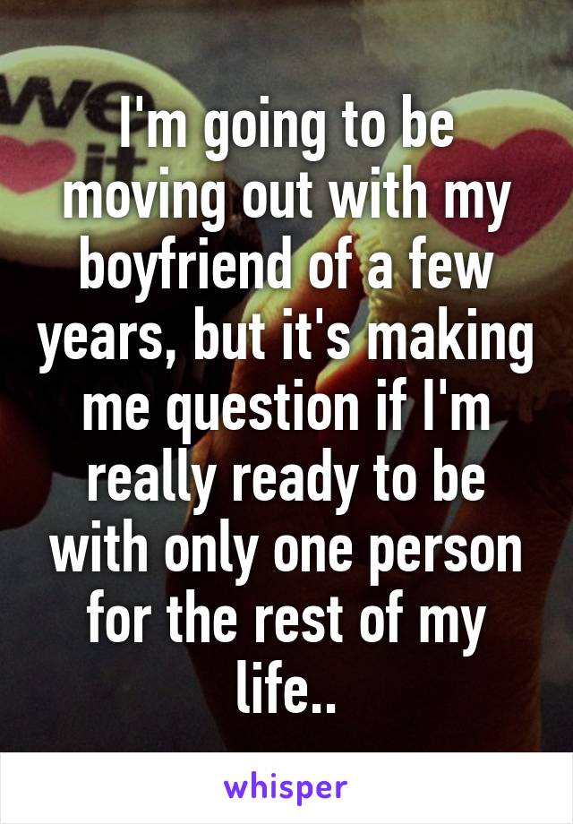 I'm going to be moving out with my boyfriend of a few years, but it's making me question if I'm really ready to be with only one person for the rest of my life..