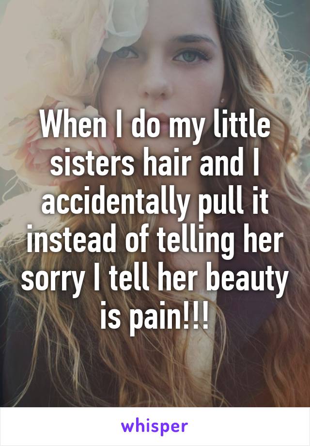 When I do my little sisters hair and I accidentally pull it instead of telling her sorry I tell her beauty is pain!!!