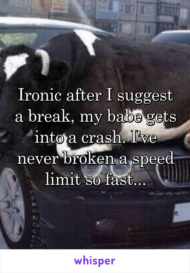 Ironic after I suggest a break, my babe gets into a crash. I've never broken a speed limit so fast...