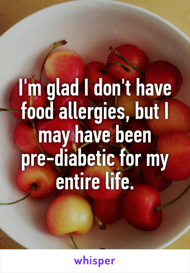 I'm glad I don't have food allergies, but I may have been pre-diabetic for my entire life.