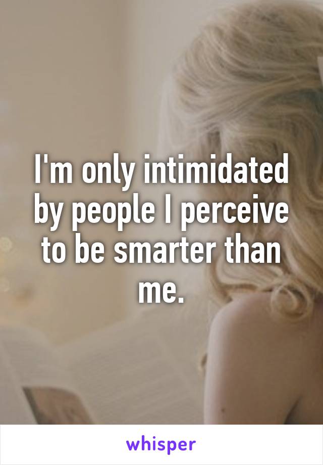 I'm only intimidated by people I perceive to be smarter than me.