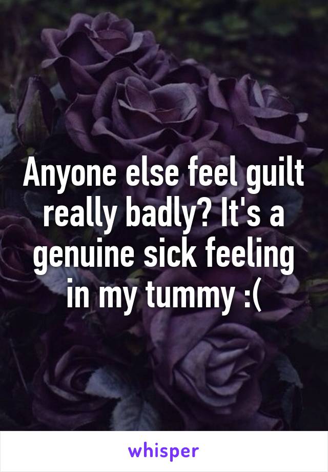 Anyone else feel guilt really badly? It's a genuine sick feeling in my tummy :(