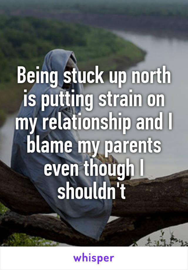 Being stuck up north is putting strain on my relationship and I blame my parents even though I shouldn't 