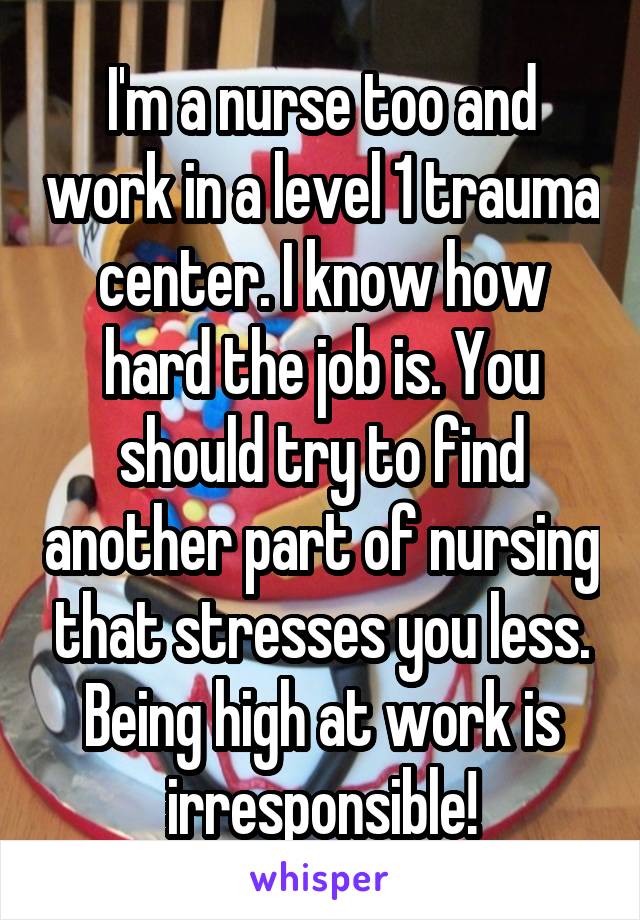 I'm a nurse too and work in a level 1 trauma center. I know how hard the job is. You should try to find another part of nursing that stresses you less. Being high at work is irresponsible!