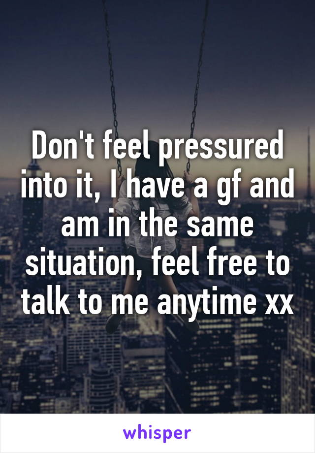 Don't feel pressured into it, I have a gf and am in the same situation, feel free to talk to me anytime xx