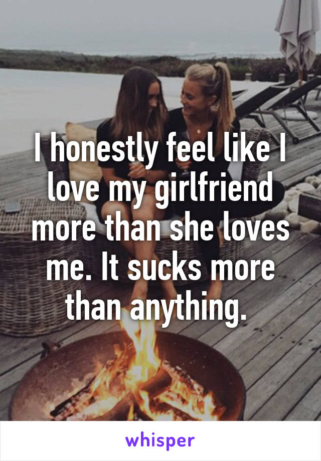 I honestly feel like I love my girlfriend more than she loves me. It sucks more than anything. 