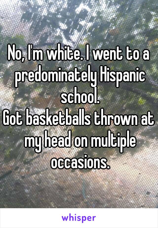 No, I'm white. I went to a predominately Hispanic school.
Got basketballs thrown at my head on multiple occasions.