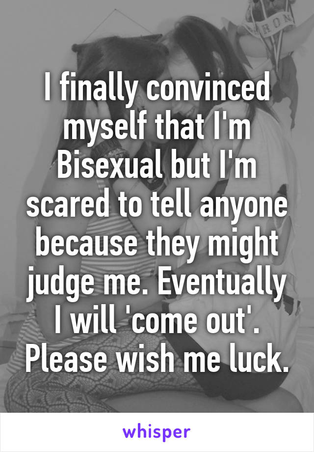 I finally convinced myself that I'm Bisexual but I'm scared to tell anyone because they might judge me. Eventually I will 'come out'. Please wish me luck.