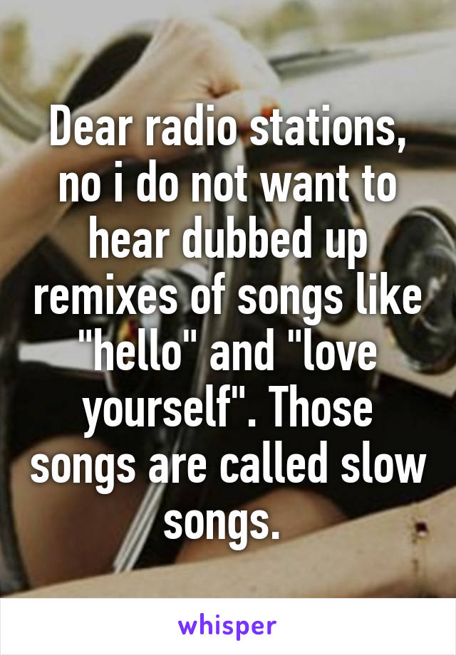 Dear radio stations, no i do not want to hear dubbed up remixes of songs like "hello" and "love yourself". Those songs are called slow songs. 